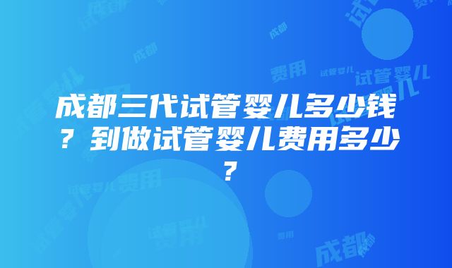 成都三代试管婴儿多少钱？到做试管婴儿费用多少？