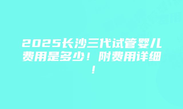 2025长沙三代试管婴儿费用是多少！附费用详细！