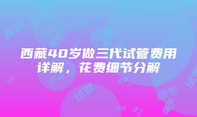 西藏40岁做三代试管费用详解，花费细节分解