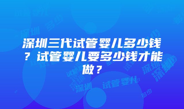 深圳三代试管婴儿多少钱？试管婴儿要多少钱才能做？