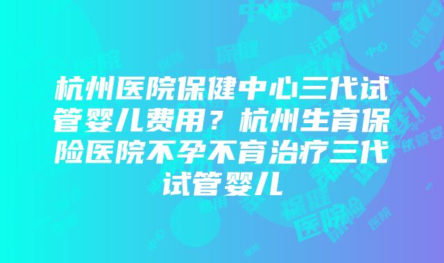 杭州医院保健中心三代试管婴儿费用？杭州生育保险医院不孕不育治疗三代试管婴儿