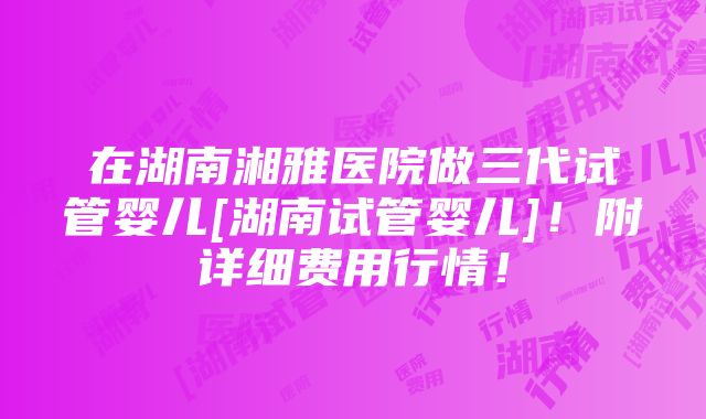 在湖南湘雅医院做三代试管婴儿[湖南试管婴儿]！附详细费用行情！