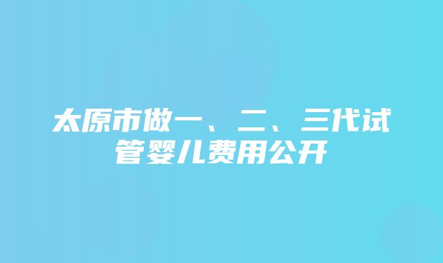 太原市做一、二、三代试管婴儿费用公开