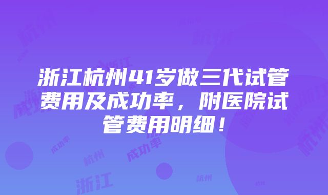 浙江杭州41岁做三代试管费用及成功率，附医院试管费用明细！