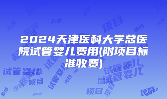 2024天津医科大学总医院试管婴儿费用(附项目标准收费)