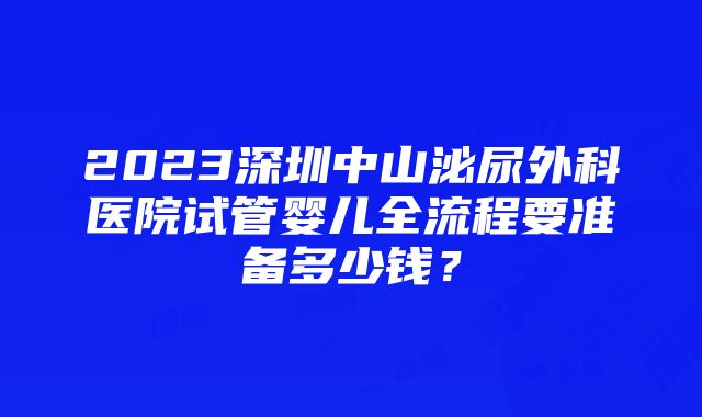 2023深圳中山泌尿外科医院试管婴儿全流程要准备多少钱？