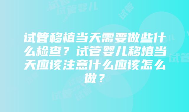 试管移植当天需要做些什么检查？试管婴儿移植当天应该注意什么应该怎么做？