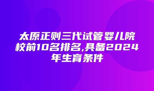 太原正则三代试管婴儿院校前10名排名,具备2024年生育条件