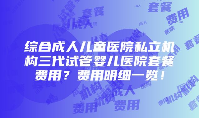 综合成人儿童医院私立机构三代试管婴儿医院套餐费用？费用明细一览！