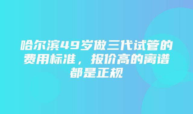 哈尔滨49岁做三代试管的费用标准，报价高的离谱都是正规