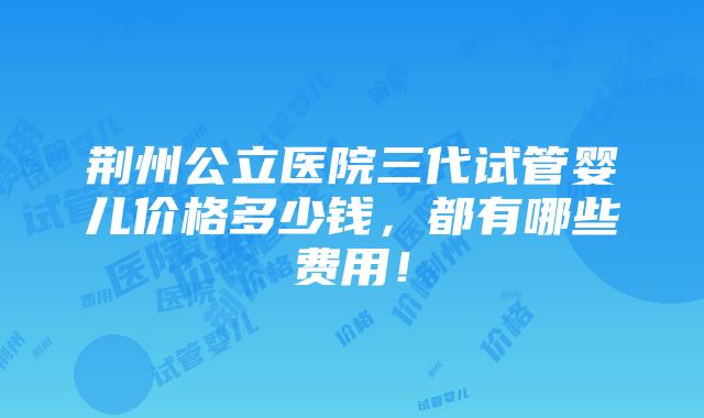 荆州公立医院三代试管婴儿价格多少钱，都有哪些费用！