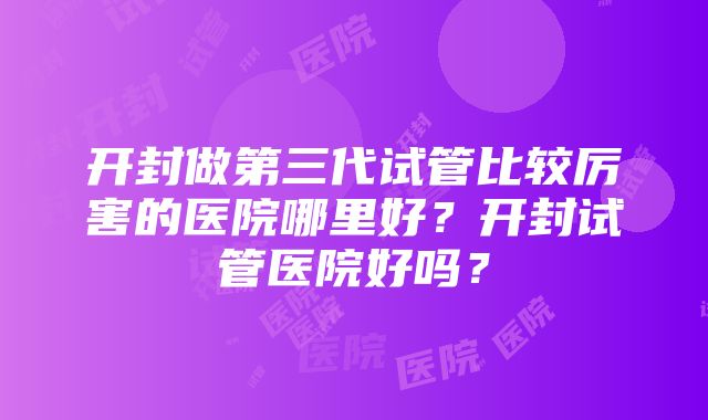 开封做第三代试管比较厉害的医院哪里好？开封试管医院好吗？