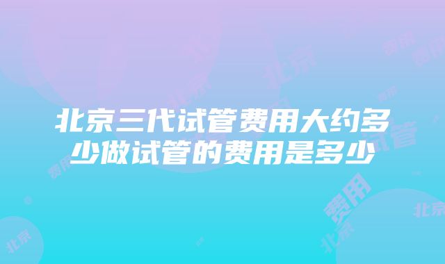 北京三代试管费用大约多少做试管的费用是多少