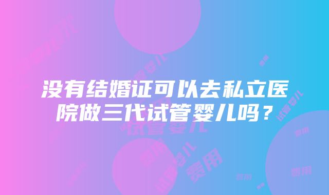 没有结婚证可以去私立医院做三代试管婴儿吗？