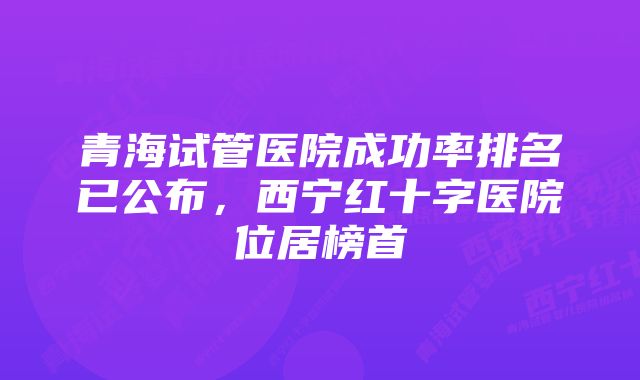 青海试管医院成功率排名已公布，西宁红十字医院位居榜首