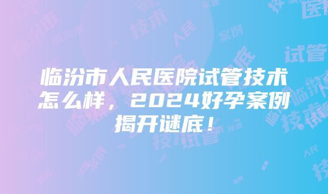 临汾市人民医院试管技术怎么样，2024好孕案例揭开谜底！