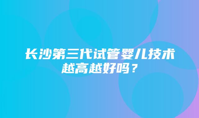 长沙第三代试管婴儿技术越高越好吗？