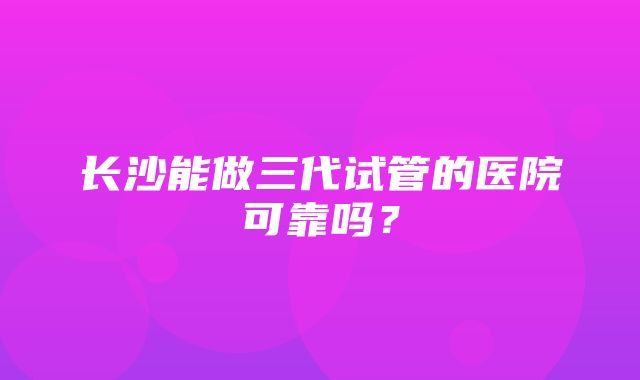 长沙能做三代试管的医院可靠吗？