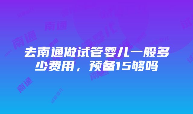 去南通做试管婴儿一般多少费用，预备15够吗