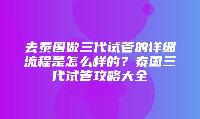 去泰国做三代试管的详细流程是怎么样的？泰国三代试管攻略大全