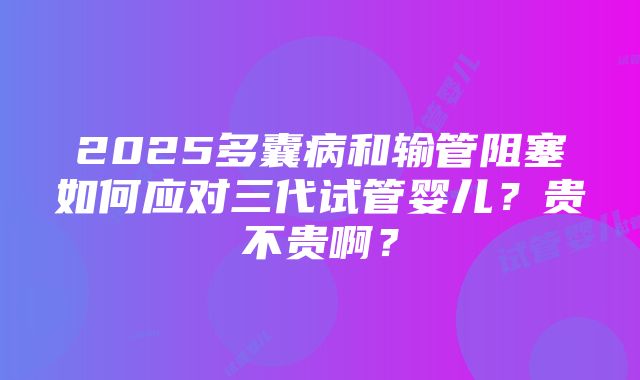 2025多囊病和输管阻塞如何应对三代试管婴儿？贵不贵啊？