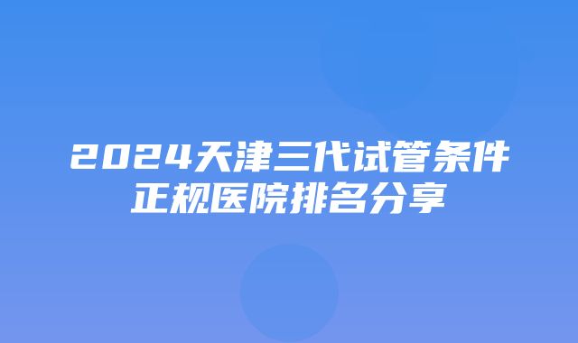 2024天津三代试管条件正规医院排名分享