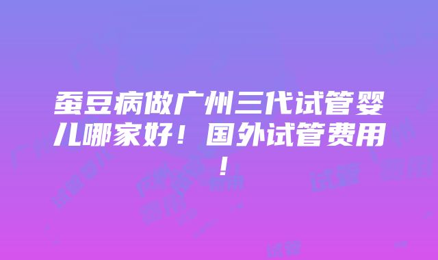 蚕豆病做广州三代试管婴儿哪家好！国外试管费用！