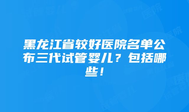 黑龙江省较好医院名单公布三代试管婴儿？包括哪些！