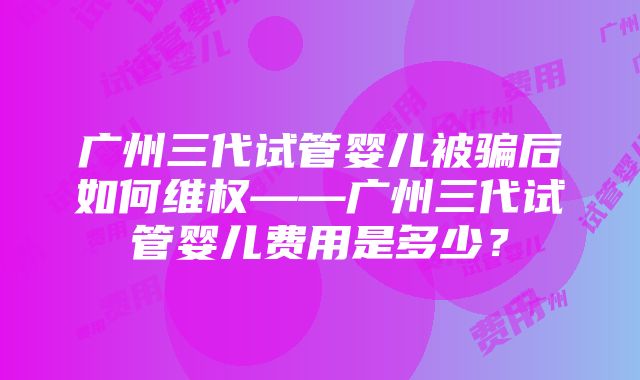 广州三代试管婴儿被骗后如何维权——广州三代试管婴儿费用是多少？