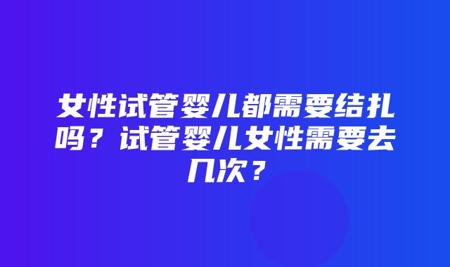 女性试管婴儿都需要结扎吗？试管婴儿女性需要去几次？