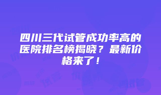 四川三代试管成功率高的医院排名榜揭晓？最新价格来了！