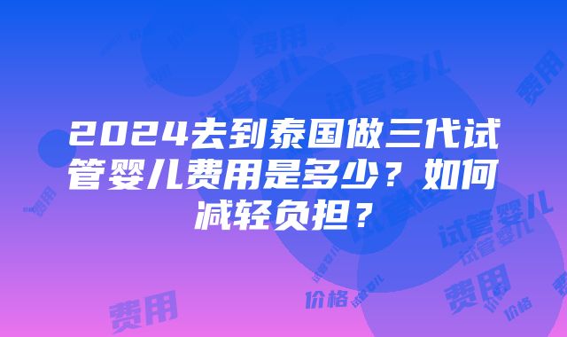 2024去到泰国做三代试管婴儿费用是多少？如何减轻负担？