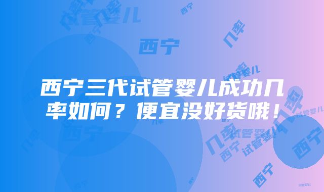 西宁三代试管婴儿成功几率如何？便宜没好货哦！