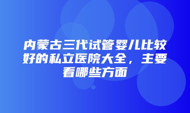 内蒙古三代试管婴儿比较好的私立医院大全，主要看哪些方面