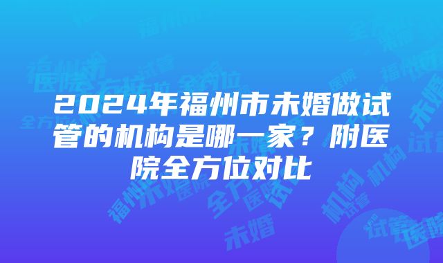 2024年福州市未婚做试管的机构是哪一家？附医院全方位对比