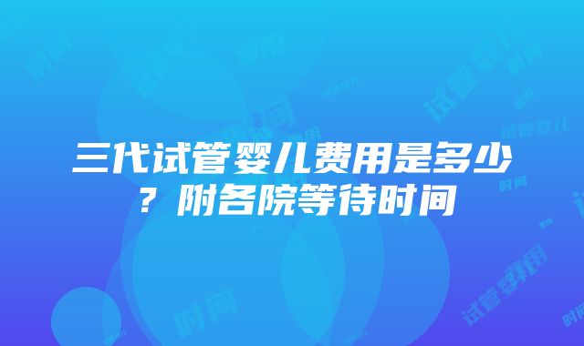 三代试管婴儿费用是多少？附各院等待时间