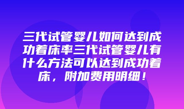 三代试管婴儿如何达到成功着床率三代试管婴儿有什么方法可以达到成功着床，附加费用明细！