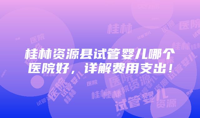 桂林资源县试管婴儿哪个医院好，详解费用支出！