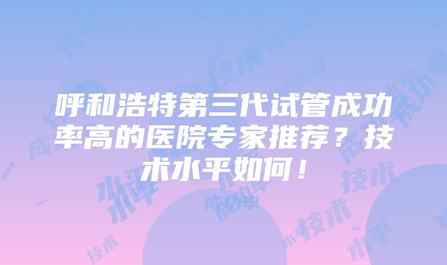 呼和浩特第三代试管成功率高的医院专家推荐？技术水平如何！