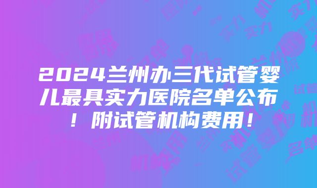 2024兰州办三代试管婴儿最具实力医院名单公布！附试管机构费用！