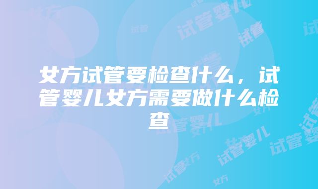 女方试管要检查什么，试管婴儿女方需要做什么检查