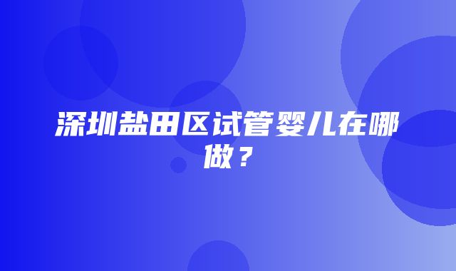 深圳盐田区试管婴儿在哪做？