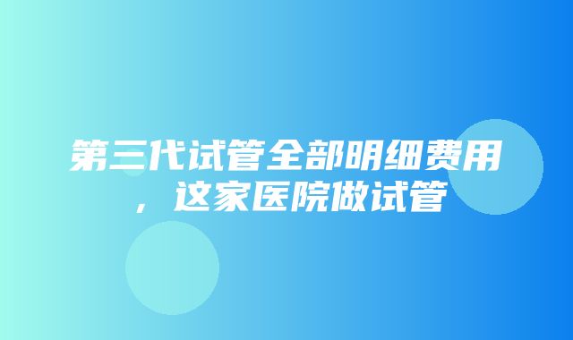 第三代试管全部明细费用，这家医院做试管