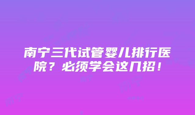 南宁三代试管婴儿排行医院？必须学会这几招！