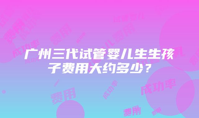 广州三代试管婴儿生生孩子费用大约多少？