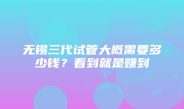 无锡三代试管大概需要多少钱？看到就是赚到