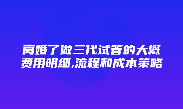 离婚了做三代试管的大概费用明细,流程和成本策略