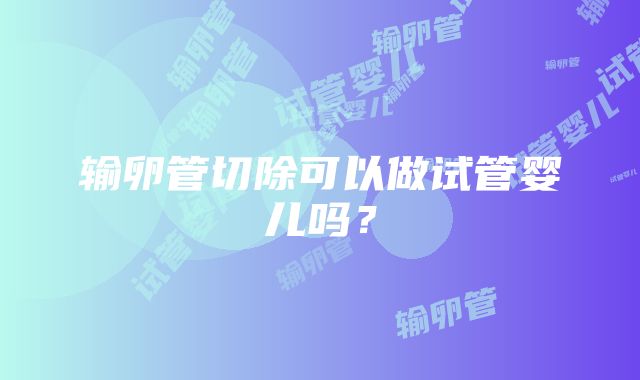 输卵管切除可以做试管婴儿吗？