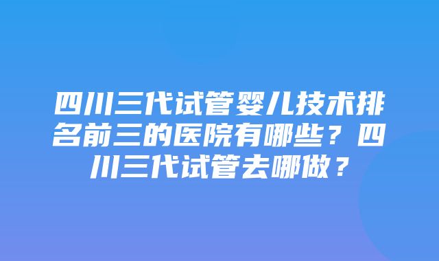 四川三代试管婴儿技术排名前三的医院有哪些？四川三代试管去哪做？