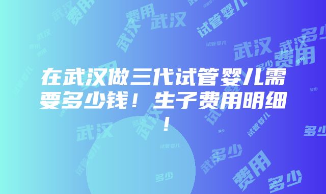 在武汉做三代试管婴儿需要多少钱！生子费用明细！